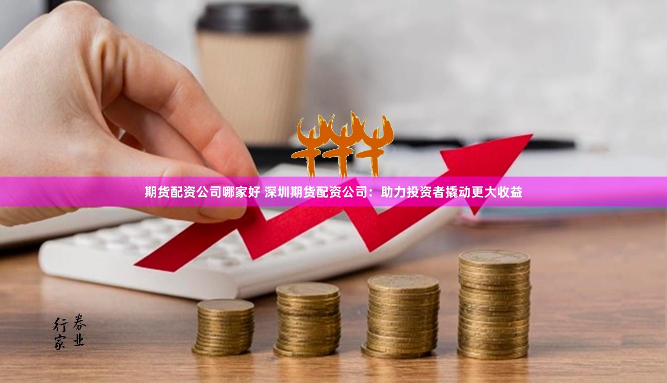 期货配资公司哪家好 深圳期货配资公司：助力投资者撬动更大收益