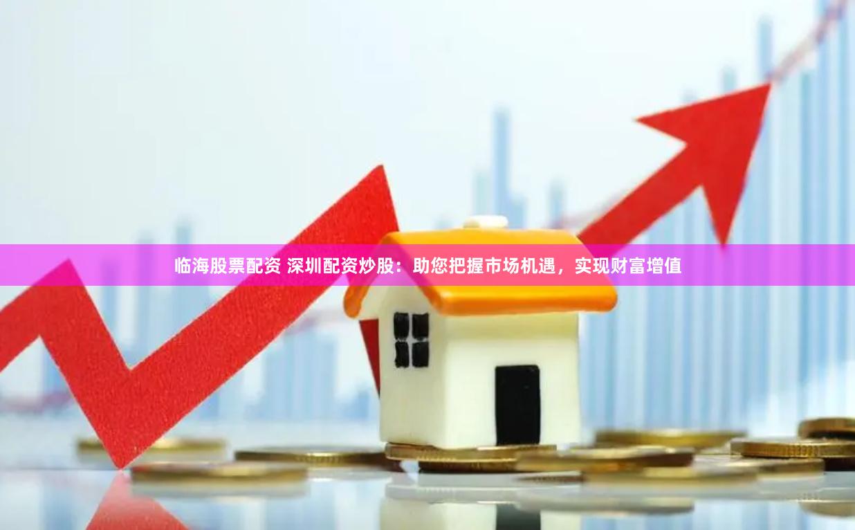 临海股票配资 深圳配资炒股：助您把握市场机遇，实现财富增值